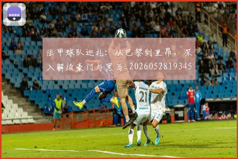 法甲球队巡礼：从巴黎到里昂，深入解读豪门与黑马_20260528193451