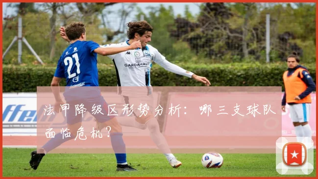 法甲降级区形势分析:哪三支球队面临危机?