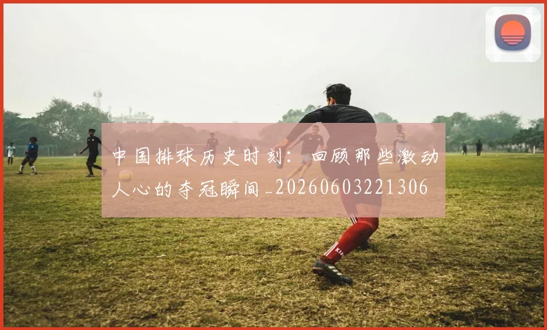 中国排球历史时刻:回顾那些激动人心的夺冠瞬间_20260603221306
