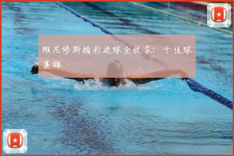维尼修斯精彩进球全收录:十佳球集锦