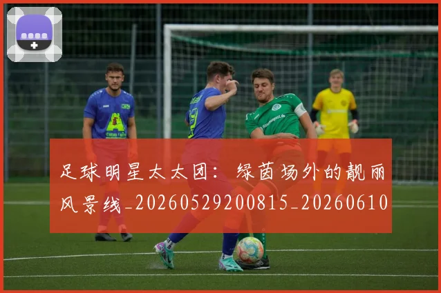 足球明星太太团：绿茵场外的靓丽风景线_20260529200815_20260610170321