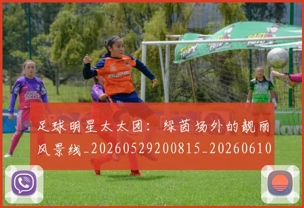 足球明星太太团：绿茵场外的靓丽风景线_20260529200815_20260610170321