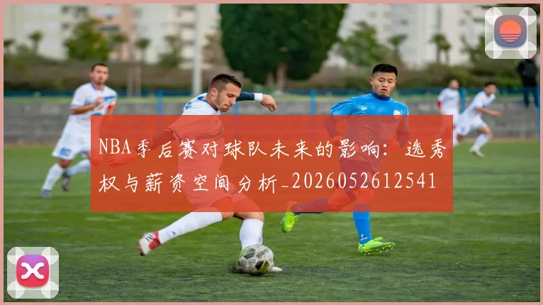 NBA季后赛对球队未来的影响:选秀权与薪资空间分析_20260526125417