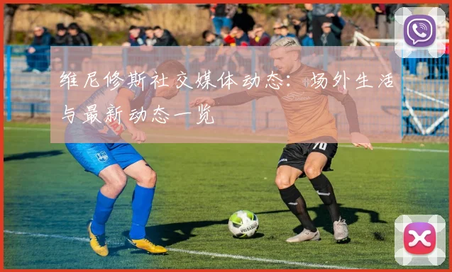 维尼修斯社交媒体动态:场外生活与最新动态一览