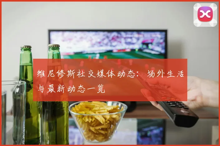 维尼修斯社交媒体动态:场外生活与最新动态一览